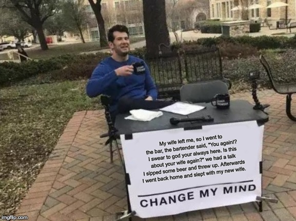 Change My Mind | My wife left me, so I went to the bar, the bartender said, "You again!? I swear to god your always here. Is this about your wife again?" we had a talk I sipped some beer and threw up. Afterwards I went back home and slept with my new wife. | image tagged in memes,change my mind | made w/ Imgflip meme maker