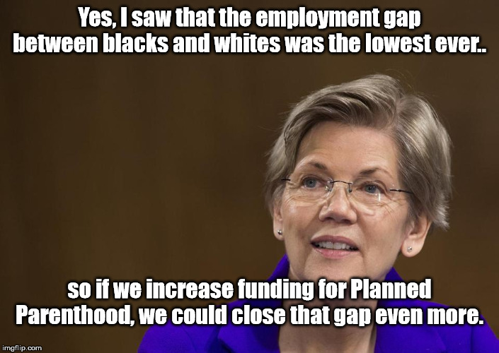 Working to make things equal | Yes, I saw that the employment gap between blacks and whites was the lowest ever.. so if we increase funding for Planned Parenthood, we could close that gap even more. | image tagged in elizabeth warren | made w/ Imgflip meme maker