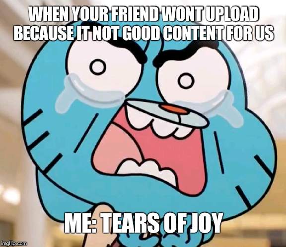 Gumball Pure Rage Face | WHEN YOUR FRIEND WONT UPLOAD BECAUSE IT NOT GOOD CONTENT FOR US; ME: TEARS OF JOY | image tagged in gumball pure rage face | made w/ Imgflip meme maker