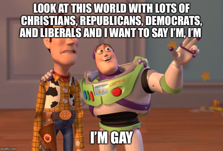 X, X Everywhere | LOOK AT THIS WORLD WITH LOTS OF CHRISTIANS, REPUBLICANS, DEMOCRATS, AND LIBERALS AND I WANT TO SAY I’M, I’M; I’M GAY | image tagged in memes,x x everywhere | made w/ Imgflip meme maker