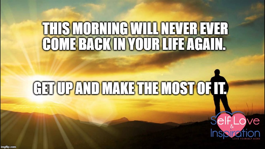 inspirational | THIS MORNING WILL NEVER EVER COME BACK IN YOUR LIFE AGAIN. GET UP AND MAKE THE MOST OF IT. | image tagged in inspirational | made w/ Imgflip meme maker