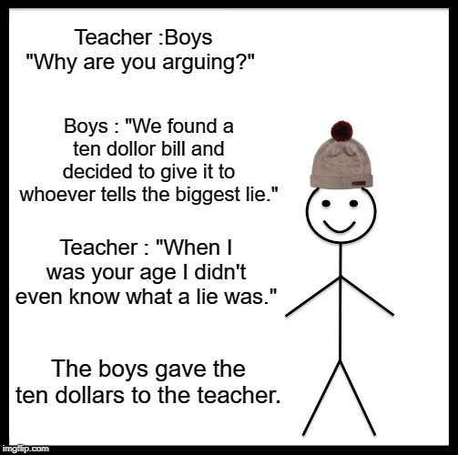 Argument of Two Boys | Teacher :Boys "Why are you arguing?"; Boys : "We found a ten dollor bill and decided to give it to whoever tells the biggest lie."; Teacher : "When I was your age I didn't even know what a lie was."; The boys gave the ten dollars to the teacher. | image tagged in funny | made w/ Imgflip meme maker