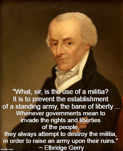 The Militia is the PEOPLE | Whenever governments mean to 
invade the rights and liberties 
of the people, 
they always attempt to destroy the militia, 
in order to raise an army upon their ruins." 
~ Elbridge Gerry; "What, sir, is the use of a militia? 
It is to prevent the establishment 
of a standing army, the bane of liberty ... | image tagged in militia,elbridge gerry | made w/ Imgflip meme maker