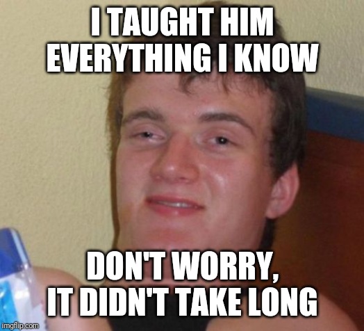 10 Guy Meme | I TAUGHT HIM EVERYTHING I KNOW DON'T WORRY, IT DIDN'T TAKE LONG | image tagged in memes,10 guy | made w/ Imgflip meme maker