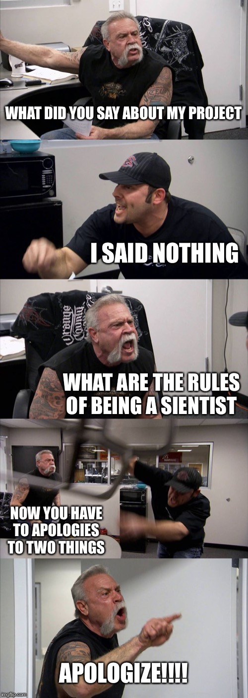 American Chopper Argument | WHAT DID YOU SAY ABOUT MY PROJECT; I SAID NOTHING; WHAT ARE THE RULES OF BEING A SIENTIST; NOW YOU HAVE TO APOLOGIES TO TWO THINGS; APOLOGIZE!!!! | image tagged in memes,american chopper argument | made w/ Imgflip meme maker