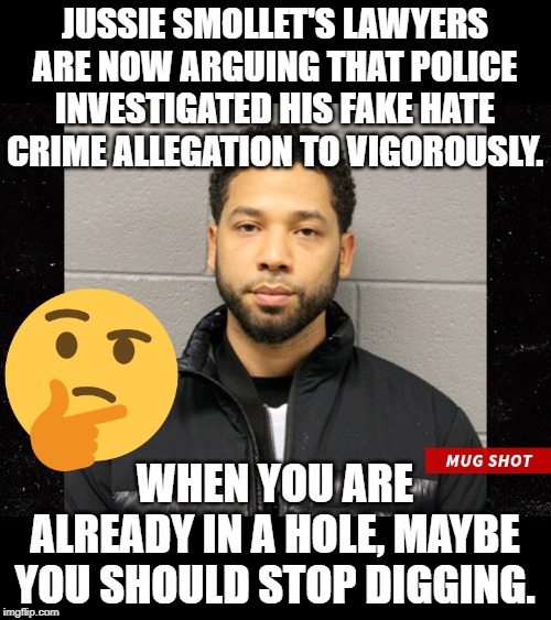 A stupid defense for a stupid person. | JUSSIE SMOLLET'S LAWYERS ARE NOW ARGUING THAT POLICE INVESTIGATED HIS FAKE HATE CRIME ALLEGATION TO VIGOROUSLY. WHEN YOU ARE ALREADY IN A HOLE, MAYBE YOU SHOULD STOP DIGGING. | image tagged in jussie smollett mugshot | made w/ Imgflip meme maker