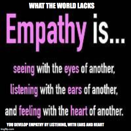 What the world needs more of | WHAT THE WORLD LACKS; YOU DEVELOP EMPATHY BY LISTENING, WITH EARS AND HEART | image tagged in what the world needs more of | made w/ Imgflip meme maker