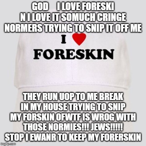 LEAVE MY FORESKIN ALONE STOP I WANT TO KEEP IT YOU GAY NORMIE JEWS I WANT TO KEEP IT STOOOOOP | GOD     I LOVE FORESKI N I LOVE IT SOMUCH CRINGE NORMERS TRYING TO SNIP IT OFF ME; THEY RUN UOP TO ME BREAK IN MY HOUSE TRYING TO SNIP MY FORSKIN OFWTF IS WROG WITH THOSE NORMIES!!! JEWS!!!!! STOP I EWANR TO KEEP MY FORERSKIN | image tagged in foreskin,jews,cringy normies,stop it get some help,i love my foreskin,leave me alone | made w/ Imgflip meme maker