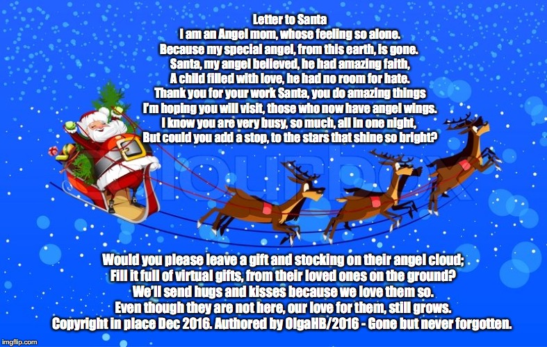 Letter to Santa | Letter to Santa

I am an Angel mom, whose feeling so alone.
Because my special angel, from this earth, is gone. 

Santa, my angel believed, he had amazing faith,
A child filled with love, he had no room for hate.

Thank you for your work Santa, you do amazing things
I’m hoping you will visit, those who now have angel wings.

I know you are very busy, so much, all in one night, 
But could you add a stop, to the stars that shine so bright? Would you please leave a gift and stocking on their angel cloud;

Fill it full of virtual gifts, from their loved ones on the ground?

We’ll send hugs and kisses because we love them so.
Even though they are not here, our love for them, still grows.


Copyright in place Dec 2016. Authored by OlgaHB/2016 - Gone but never forgotten. | image tagged in letter to santa | made w/ Imgflip meme maker