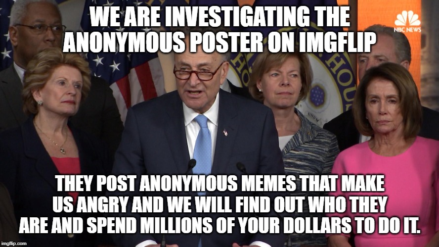 Democrat congressmen | WE ARE INVESTIGATING THE ANONYMOUS POSTER ON IMGFLIP; THEY POST ANONYMOUS MEMES THAT MAKE US ANGRY AND WE WILL FIND OUT WHO THEY ARE AND SPEND MILLIONS OF YOUR DOLLARS TO DO IT. | image tagged in democrat congressmen | made w/ Imgflip meme maker