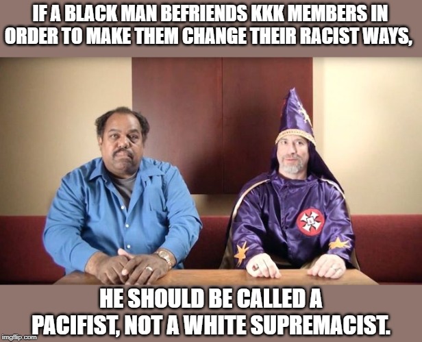 Antifa is either completely stupid or ignorantly foolish. TRY to change my mind. | IF A BLACK MAN BEFRIENDS KKK MEMBERS IN ORDER TO MAKE THEM CHANGE THEIR RACIST WAYS, HE SHOULD BE CALLED A PACIFIST, NOT A WHITE SUPREMACIST. | image tagged in memes,daryl davis,kkk,racism,activism,antifa | made w/ Imgflip meme maker