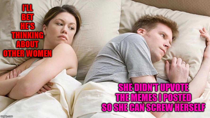 I'll bet this has happened somewhere. | I'LL BET HE'S THINKING ABOUT OTHER WOMEN; SHE DIDN'T UPVOTE THE MEMES I POSTED SO SHE CAN SCREW HERSELF | image tagged in i bet he's thinking about other women,memes,upvoting,funny,miscommunication,somewhere | made w/ Imgflip meme maker