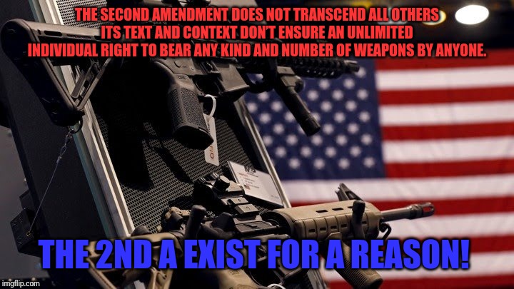 Rights | THE SECOND AMENDMENT DOES NOT TRANSCEND ALL OTHERS
ITS TEXT AND CONTEXT DON’T ENSURE AN UNLIMITED INDIVIDUAL RIGHT TO BEAR ANY KIND AND NUMBER OF WEAPONS BY ANYONE. THE 2ND A EXIST FOR A REASON! | image tagged in 2nd amendment | made w/ Imgflip meme maker