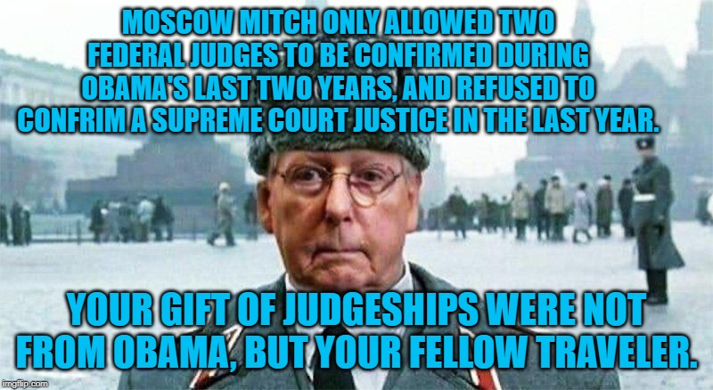 Moscow Mitch | MOSCOW MITCH ONLY ALLOWED TWO FEDERAL JUDGES TO BE CONFIRMED DURING OBAMA'S LAST TWO YEARS, AND REFUSED TO CONFRIM A SUPREME COURT JUSTICE IN THE LAST YEAR. YOUR GIFT OF JUDGESHIPS WERE NOT FROM OBAMA, BUT YOUR FELLOW TRAVELER. | image tagged in moscow mitch | made w/ Imgflip meme maker
