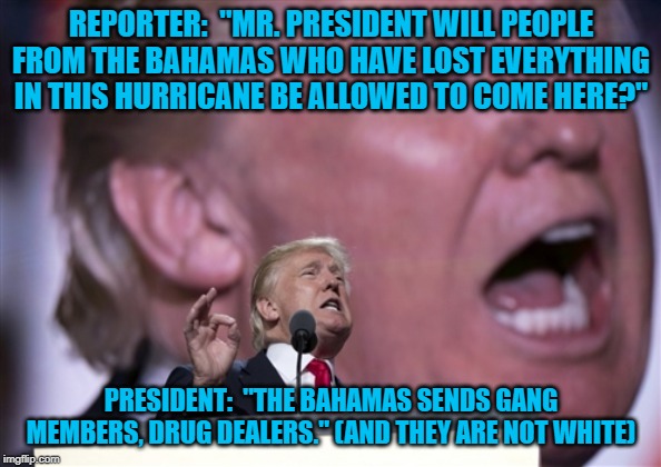 TrumpRNC2016 | REPORTER:  "MR. PRESIDENT WILL PEOPLE FROM THE BAHAMAS WHO HAVE LOST EVERYTHING IN THIS HURRICANE BE ALLOWED TO COME HERE?"; PRESIDENT:  "THE BAHAMAS SENDS GANG MEMBERS, DRUG DEALERS." (AND THEY ARE NOT WHITE) | image tagged in trumprnc2016 | made w/ Imgflip meme maker