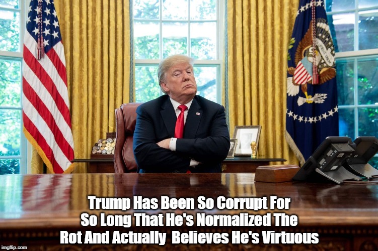 "Trump Has Been So Corrupt For So Long That He Has Normalized The Rot And Has Come To Believe He Is Virtuous" | Trump Has Been So Corrupt For So Long That He's Normalized The Rot And Actually  Believes He's Virtuous | image tagged in trump corruption,trump moral rot,trump believs his own lies,trump cannot distinguish between truth and falsehood,deplorable dona | made w/ Imgflip meme maker