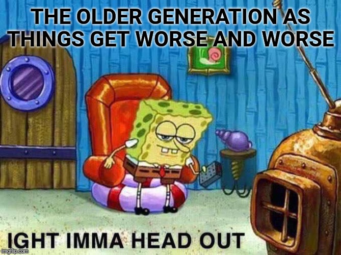 Imma head Out | THE OLDER GENERATION AS THINGS GET WORSE AND WORSE | image tagged in imma head out | made w/ Imgflip meme maker