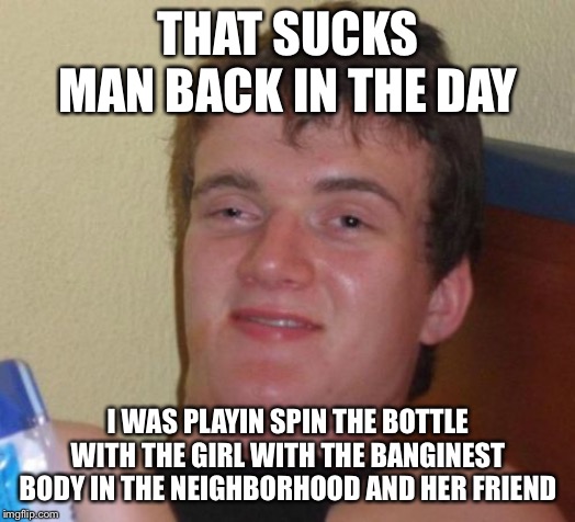 10 Guy Meme | THAT SUCKS MAN BACK IN THE DAY I WAS PLAYIN SPIN THE BOTTLE WITH THE GIRL WITH THE BANGINEST BODY IN THE NEIGHBORHOOD AND HER FRIEND | image tagged in memes,10 guy | made w/ Imgflip meme maker