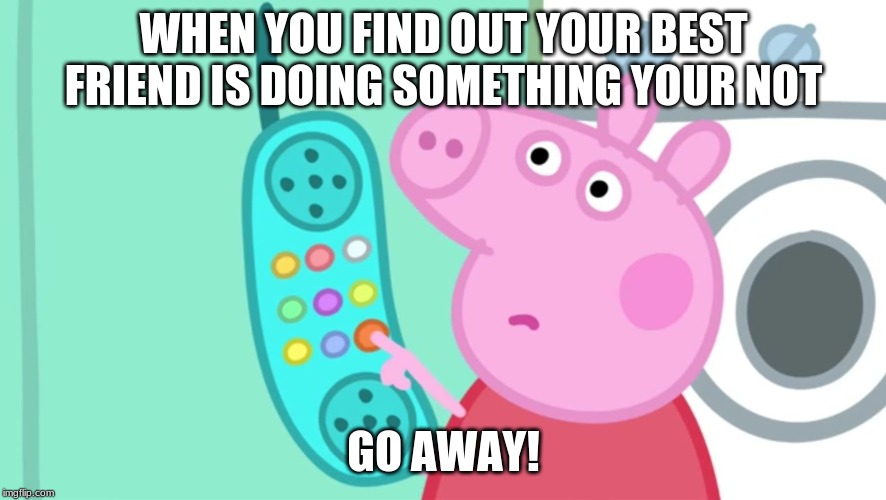peppa pig phone | WHEN YOU FIND OUT YOUR BEST FRIEND IS DOING SOMETHING YOUR NOT; GO AWAY! | image tagged in peppa pig phone | made w/ Imgflip meme maker