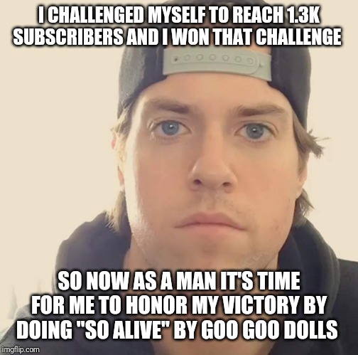 On a real note to honor my victory for getting my 1.3k YouTube subs I'm gonna do "So alive" by goo goo dolls :) | I CHALLENGED MYSELF TO REACH 1.3K SUBSCRIBERS AND I WON THAT CHALLENGE; SO NOW AS A MAN IT'S TIME FOR ME TO HONOR MY VICTORY BY DOING "SO ALIVE" BY GOO GOO DOLLS | image tagged in the la beast,memes,the la beast memes | made w/ Imgflip meme maker