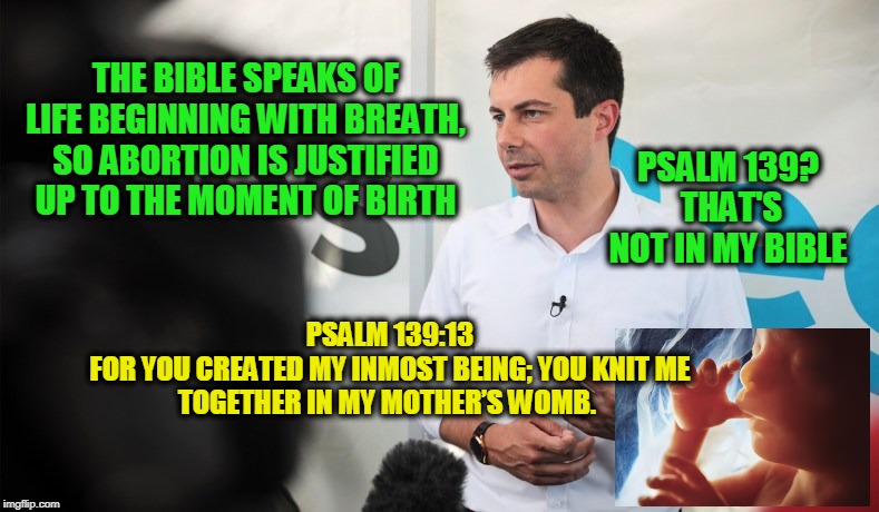 Bible Man | THE BIBLE SPEAKS OF LIFE BEGINNING WITH BREATH, SO ABORTION IS JUSTIFIED UP TO THE MOMENT OF BIRTH; PSALM 139?  THAT'S NOT IN MY BIBLE; PSALM 139:13

FOR YOU CREATED MY INMOST BEING; YOU KNIT ME TOGETHER IN MY MOTHER’S WOMB. | image tagged in pete buttigieg,election 2020,democrat party | made w/ Imgflip meme maker