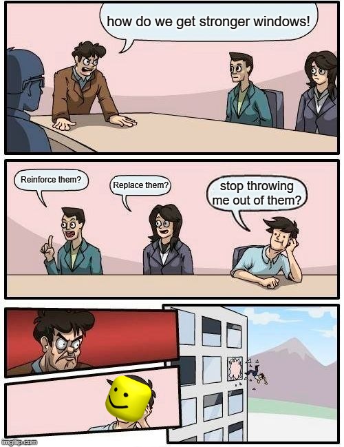 Boardroom Meeting Suggestion Meme | how do we get stronger windows! Reinforce them? Replace them? stop throwing me out of them? | image tagged in memes,boardroom meeting suggestion | made w/ Imgflip meme maker