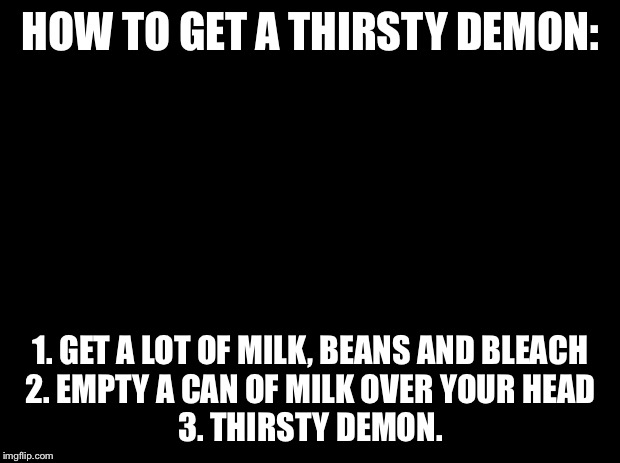 Thirsty demon tutorial | HOW TO GET A THIRSTY DEMON:; 1. GET A LOT OF MILK, BEANS AND BLEACH
2. EMPTY A CAN OF MILK OVER YOUR HEAD
3. THIRSTY DEMON. | image tagged in black background,soggy_nugget | made w/ Imgflip meme maker