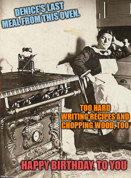 victorian kitchen | DENICE'S LAST MEAL FROM THIS OVEN. TOO HARD WRITING RECIPES AND CHOPPING WOOD, TOO; HAPPY BIRTHDAY, TO YOU | image tagged in victorian kitchen | made w/ Imgflip meme maker