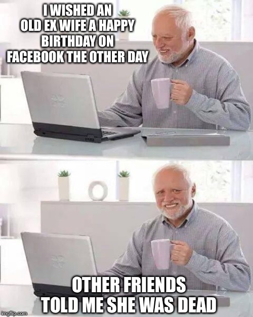 Hide the Pain Harold Meme | I WISHED AN OLD EX WIFE A HAPPY BIRTHDAY ON FACEBOOK THE OTHER DAY; OTHER FRIENDS TOLD ME SHE WAS DEAD | image tagged in memes,hide the pain harold | made w/ Imgflip meme maker