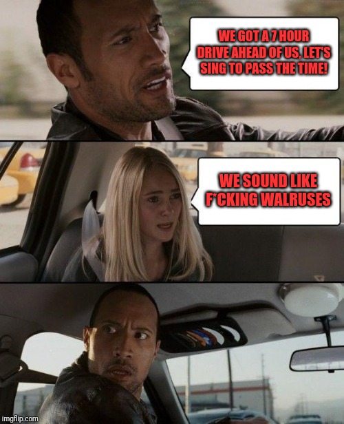 The Rock Driving Meme | WE GOT A 7 HOUR DRIVE AHEAD OF US, LET'S SING TO PASS THE TIME! WE SOUND LIKE F*CKING WALRUSES | image tagged in memes,the rock driving | made w/ Imgflip meme maker
