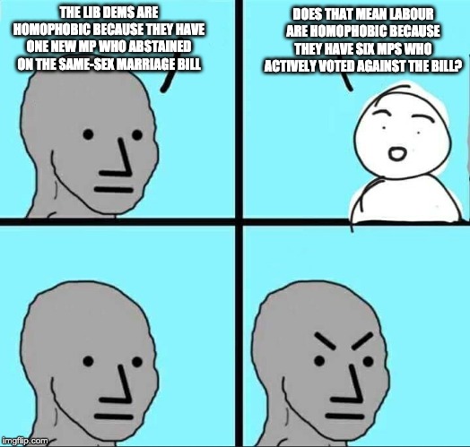 Angry NPC Meme | DOES THAT MEAN LABOUR ARE HOMOPHOBIC BECAUSE THEY HAVE SIX MPS WHO ACTIVELY VOTED AGAINST THE BILL? THE LIB DEMS ARE HOMOPHOBIC BECAUSE THEY HAVE ONE NEW MP WHO ABSTAINED ON THE SAME-SEX MARRIAGE BILL | image tagged in angry npc meme | made w/ Imgflip meme maker