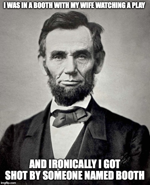 Abraham Lincoln | I WAS IN A BOOTH WITH MY WIFE WATCHING A PLAY; AND IRONICALLY I GOT SHOT BY SOMEONE NAMED BOOTH | image tagged in abraham lincoln | made w/ Imgflip meme maker