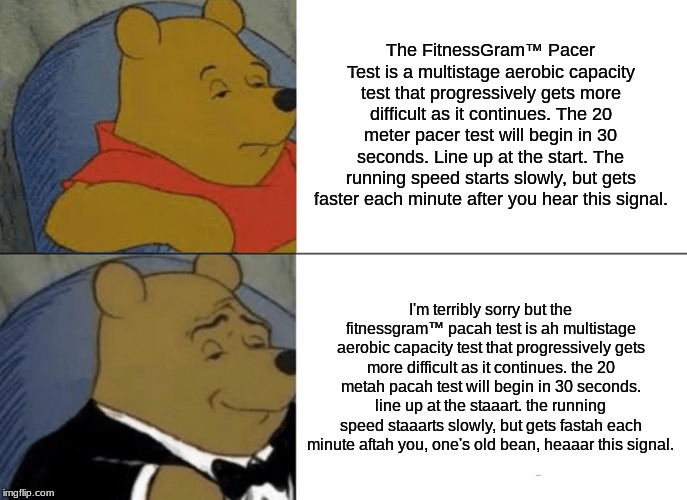 Tuxedo Winnie The Pooh | The FitnessGram™ Pacer Test is a multistage aerobic capacity test that progressively gets more difficult as it continues. The 20 meter pacer test will begin in 30 seconds. Line up at the start. The running speed starts slowly, but gets faster each minute after you hear this signal. I'm terribly sorry but the fitnessgram™ pacah test is ah multistage aerobic capacity test that progressively gets more difficult as it continues. the 20 metah pacah test will begin in 30 seconds. line up at the staaart. the running speed staaarts slowly, but gets fastah each minute aftah you, one's old bean, heaaar this signal. | image tagged in memes,tuxedo winnie the pooh | made w/ Imgflip meme maker