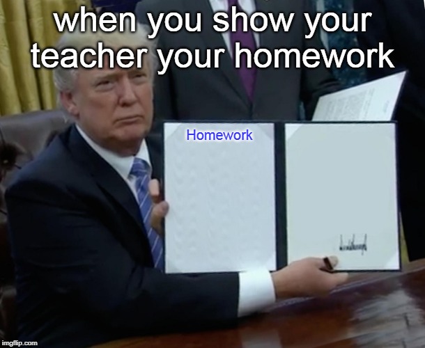 Trump Bill Signing Meme | when you show your teacher your homework; Homework | image tagged in memes,trump bill signing | made w/ Imgflip meme maker