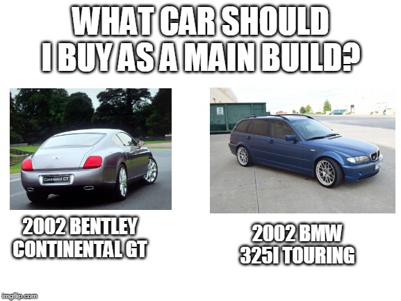 I'm thinking mostly of a drifting build for my local drifting championship ''Super Drift Brazil''... | WHAT CAR SHOULD I BUY AS A MAIN BUILD? 2002 BENTLEY CONTINENTAL GT; 2002 BMW 325I TOURING | image tagged in first car,drifting | made w/ Imgflip meme maker