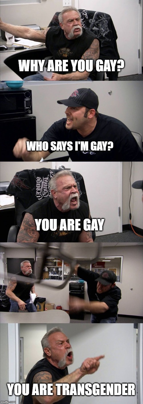 American Chopper Argument Meme | WHY ARE YOU GAY? WHO SAYS I'M GAY? YOU ARE GAY; YOU ARE TRANSGENDER | image tagged in memes,american chopper argument | made w/ Imgflip meme maker