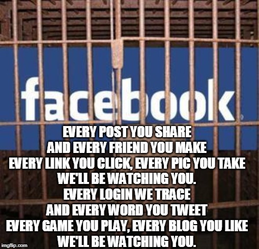 Facebook jail | EVERY POST YOU SHARE
AND EVERY FRIEND YOU MAKE
EVERY LINK YOU CLICK, EVERY PIC YOU TAKE
WE'LL BE WATCHING YOU.

EVERY LOGIN WE TRACE
AND EVERY WORD YOU TWEET
EVERY GAME YOU PLAY, EVERY BLOG YOU LIKE
WE'LL BE WATCHING YOU. | image tagged in facebook jail | made w/ Imgflip meme maker