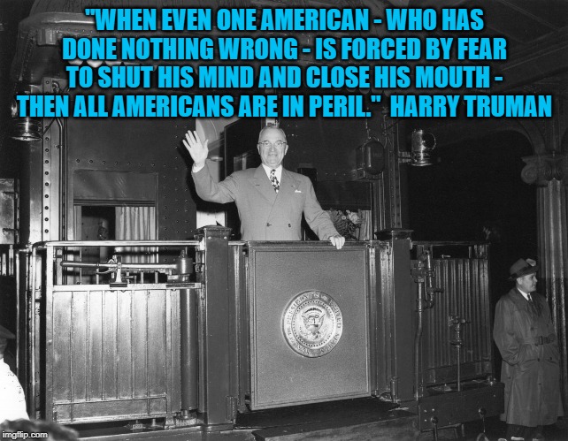 Harry Truman | "WHEN EVEN ONE AMERICAN - WHO HAS DONE NOTHING WRONG - IS FORCED BY FEAR TO SHUT HIS MIND AND CLOSE HIS MOUTH - THEN ALL AMERICANS ARE IN PERIL."  HARRY TRUMAN | image tagged in harry truman | made w/ Imgflip meme maker