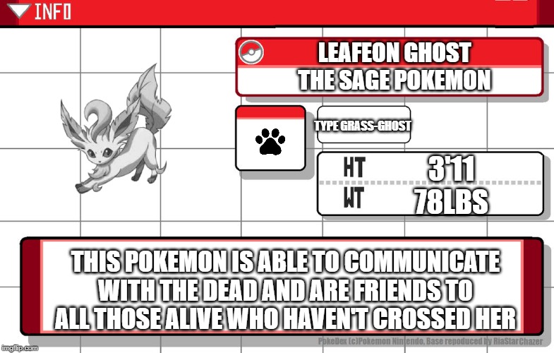 Imgflip username pokedex | LEAFEON GHOST
THE SAGE POKEMON; TYPE GRASS-GHOST; 3'11
78LBS; THIS POKEMON IS ABLE TO COMMUNICATE WITH THE DEAD AND ARE FRIENDS TO ALL THOSE ALIVE WHO HAVEN'T CROSSED HER | image tagged in imgflip username pokedex | made w/ Imgflip meme maker