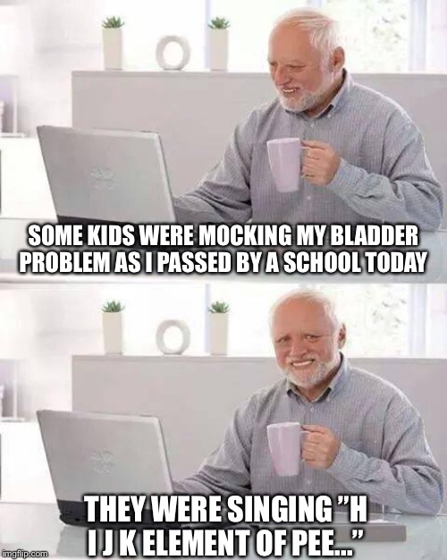 Hide the Pain Harold Meme | SOME KIDS WERE MOCKING MY BLADDER PROBLEM AS I PASSED BY A SCHOOL TODAY; THEY WERE SINGING ”H I J K ELEMENT OF PEE...” | image tagged in memes,hide the pain harold | made w/ Imgflip meme maker