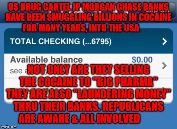 Low bank account  | US DRUG CARTEL JP MORGAN CHASE BANKS HAVE BEEN SMUGGLING BILLIONS IN COCAINE      FOR MANY YEARS, INTO THE USA; NOT ONLY ARE THEY SELLING THE COCAINE TO "BIG PHARMA" THEY ARE ALSO "LAUNDERING MONEY" THRU THEIR BANKS. REPUBLICANS ARE AWARE & ALL INVOLVED | image tagged in low bank account | made w/ Imgflip meme maker