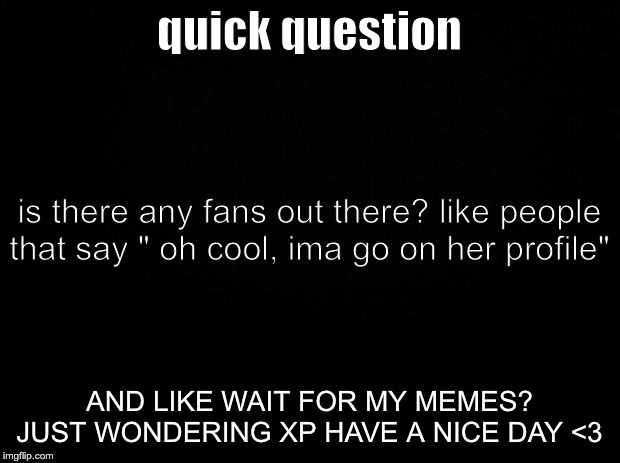 Black background | quick question; is there any fans out there? like people that say " oh cool, ima go on her profile"; AND LIKE WAIT FOR MY MEMES? JUST WONDERING XP HAVE A NICE DAY <3 | image tagged in black background | made w/ Imgflip meme maker