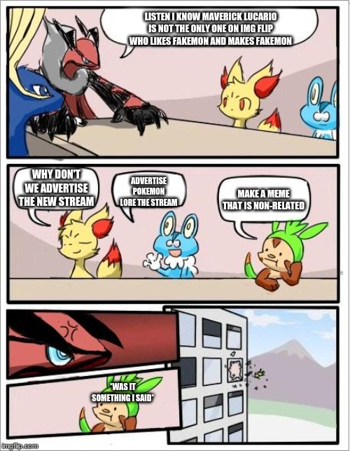 Pokemon board meeting | LISTEN I KNOW MAVERICK LUCARIO IS NOT THE ONLY ONE ON IMG FLIP WHO LIKES FAKEMON AND MAKES FAKEMON; WHY DON'T WE ADVERTISE THE NEW STREAM; ADVERTISE POKEMON LORE THE STREAM; MAKE A MEME THAT IS NON-RELATED; *WAS IT SOMETHING I SAID* | image tagged in pokemon board meeting | made w/ Imgflip meme maker