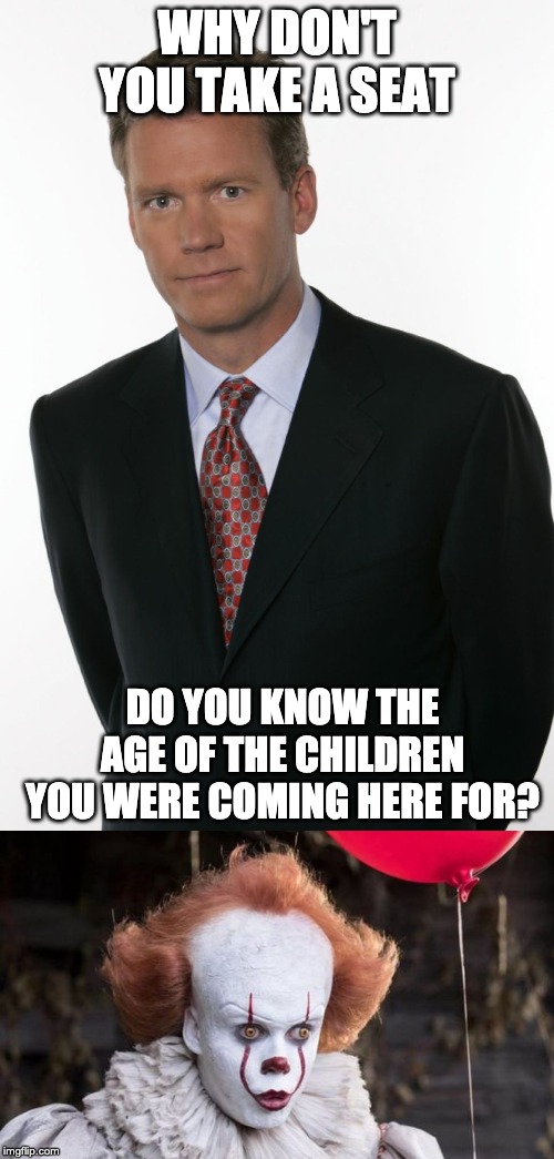 Pennywise, Take A Seat | WHY DON'T YOU TAKE A SEAT; DO YOU KNOW THE AGE OF THE CHILDREN YOU WERE COMING HERE FOR? | image tagged in chris hansen,pennywise,it | made w/ Imgflip meme maker