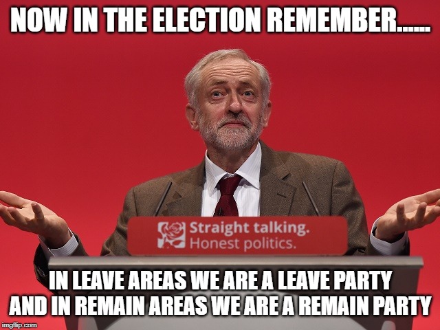 Jeremy Corbyn | NOW IN THE ELECTION REMEMBER...... IN LEAVE AREAS WE ARE A LEAVE PARTY AND IN REMAIN AREAS WE ARE A REMAIN PARTY | image tagged in jeremy corbyn | made w/ Imgflip meme maker
