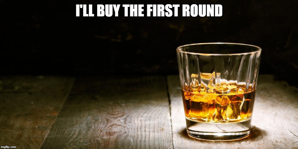 Whiskey | I'LL BUY THE FIRST ROUND | image tagged in whiskey | made w/ Imgflip meme maker