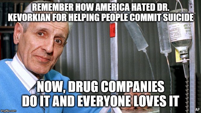 Kevorkian Dr death | REMEMBER HOW AMERICA HATED DR. KEVORKIAN FOR HELPING PEOPLE COMMIT SUICIDE; NOW, DRUG COMPANIES DO IT AND EVERYONE LOVES IT | image tagged in kevorkian dr death | made w/ Imgflip meme maker