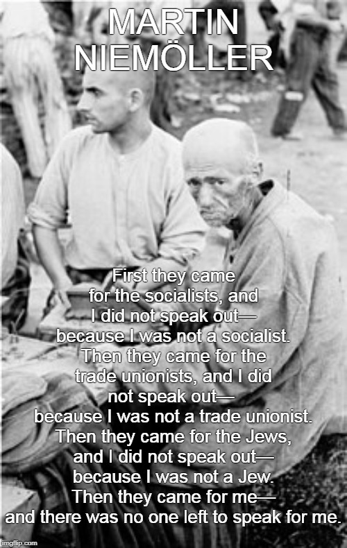 Martin Niemöller | MARTIN NIEMÖLLER; First they came for the socialists, and I did not speak out—
because I was not a socialist.
Then they came for the trade unionists, and I did not speak out— 
because I was not a trade unionist.
Then they came for the Jews, and I did not speak out—
because I was not a Jew.
Then they came for me—
and there was no one left to speak for me. | image tagged in marin niemoller | made w/ Imgflip meme maker