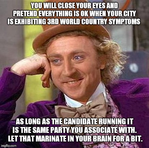 Creepy Condescending Wonka Meme | YOU WILL CLOSE YOUR EYES AND PRETEND EVERYTHING IS OK WHEN YOUR CITY IS EXHIBITING 3RD WORLD COUNTRY SYMPTOMS; AS LONG AS THE CANDIDATE RUNNING IT IS THE SAME PARTY YOU ASSOCIATE WITH.  LET THAT MARINATE IN YOUR BRAIN FOR A BIT. | image tagged in memes,creepy condescending wonka | made w/ Imgflip meme maker