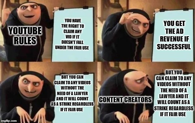 Gru's Plan Meme | YOU HAVE THE RIGHT TO CLAIM ANY VID IF IT DOESN'T FALL UNDER THE FAIR USE; YOU GET THE AD REVENUE IF SUCCESSFUL; YOUTUBE RULES; BUT YOU CAN CLAIM TO ANY VIDEOS WITHOUT THE NEED OF A LAWYER AND IT WILL COUNT AS A STRIKE REGARDLESS IF IT FAIR USE; BUT YOU CAN CLAIM TO ANY VIDEOS WITHOUT THE NEED OF A LAWYER AND IT WILL COUNT AS A STRIKE REGARDLESS IF IT FAIR USE; CONTENT CREATORS | image tagged in gru's plan | made w/ Imgflip meme maker